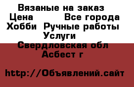 Вязаные на заказ › Цена ­ 800 - Все города Хобби. Ручные работы » Услуги   . Свердловская обл.,Асбест г.